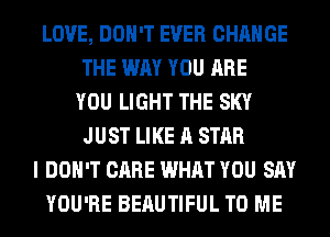 LOVE, DON'T EVER CHANGE
THE WAY YOU ARE
YOU LIGHT THE SKY
JUST LIKE A STAR
I DON'T CARE WHAT YOU SAY
YOU'RE BEAUTIFUL TO ME