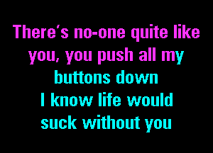 There's no-one quite like
you, you push all my

buttons down
I know life would
suck without you