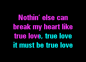 Nothin' else can
break my heart like

true love. true love
it must be true love