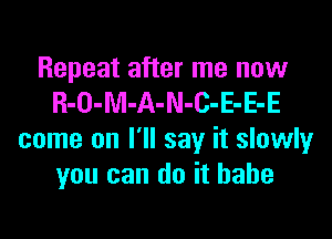 Repeat after me now
R-O-M-A-N-C-E-E-E
come on I'll say it slowly
you can do it hahe