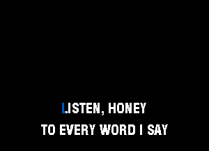 LISTEN, HONEY
T0 EVERY WORD I SAY