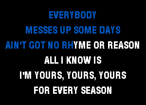 EVERYBODY
MESSES UP SOME DAYS
AIN'T GOT H0 RHYME 0R REASON
ALLI KNOW IS
I'M YOURS, YOURS, YOURS
FOR EVERY SEASON