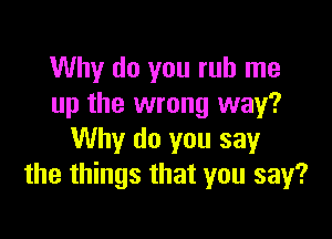 Why do you rub me
up the wrong way?

Why do you say
the things that you say?