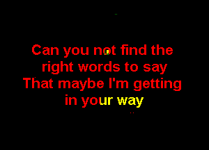 Can you not find the
right words to say

That maybe I'm getting
in your way