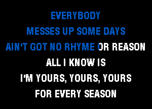 EVERYBODY
MESSES UP SOME DAYS
AIN'T GOT H0 RHYME 0R REASON
ALLI KNOW IS
I'M YOURS, YOURS, YOURS
FOR EVERY SEASON