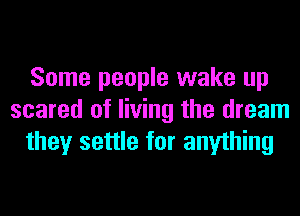 Some people wake up
scared of living the dream
they settle for anything