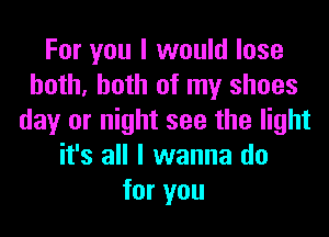 For you I would lose
both, both of my shoes
day or night see the light
it's all I wanna do
for you