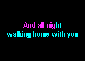 And all night

walking home with you
