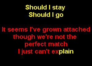 Should I stay
Should I go

It seems I've grown attached
though we're not the
perfect match
I just can't explain