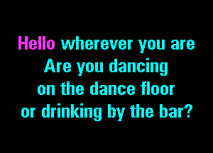 Hello wherever you are
Are you dancing

on the dance floor
or drinking by the bar?