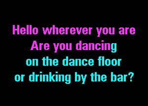 Hello wherever you are
Are you dancing

on the dance floor
or drinking by the bar?