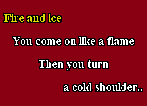 Fire and ice

You come on like a flame

Then you turn

a cold shoulder