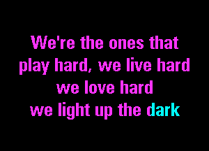 We're the ones that
play hard, we live hard

we love hard
we light up the dark