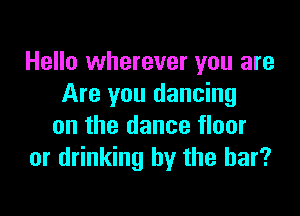 Hello wherever you are
Are you dancing

on the dance floor
or drinking by the bar?