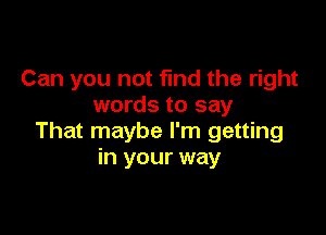 Can you not fund the right
words to say

That maybe I'm getting
in your way