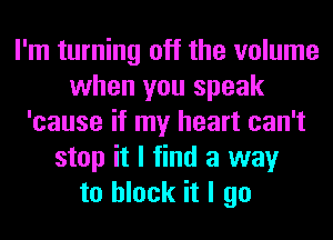 I'm turning off the volume
when you speak
'cause if my heart can't
stop it I find a way
to block it I go