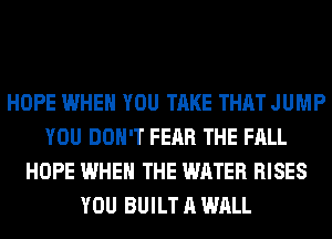 HOPE WHEN YOU TAKE THAT JUMP
YOU DON'T FEAR THE FALL
HOPE WHEN THE WATER RISES
YOU BUILT A WALL