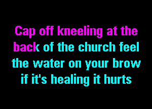 Cap oft kneeling at the

hack of the church feel

the water on your brow
if it's healing it hurts