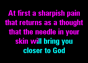 At first a sharpish pain
that returns as a thought
that the needle in your
skin will bring you
closer to God