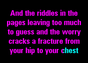 And the riddles in the
pages leaving too much
to guess and the worry
cracks a fracture from
your hip to your chest