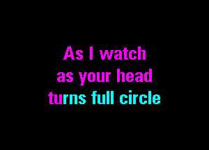 As I watch

as your head
turns full circle