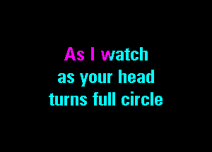 As I watch

as your head
turns full circle