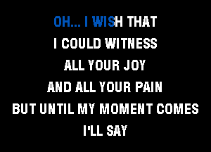 OH... I WISH THAT
I COULD WITNESS
ALL YOUR JOY
AND ALL YOUR PAIN
BUT UNTIL MY MOMENT COMES
I'LL SAY
