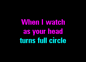 When I watch

as your head
turns full circle