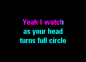 Yeah I watch

as your head
turns full circle