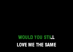 WOULD YOU STILL
LOVE ME THE SAME
