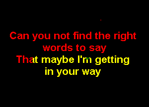 Can you not fund the right
words to say

That maybe I'm getting
in your way