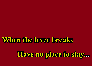 When the levee breaks

Have no place to stay...