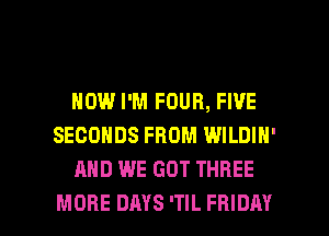 HOW I'M FOUR, FIVE
SECONDS FROM WILDIN'
AND WE GOT THREE

MORE DAYS 'TIL FRIDAY l