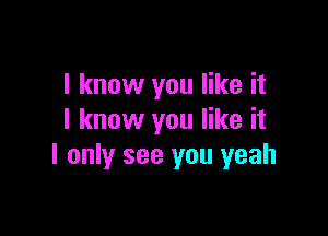 I know you like it

I know you like it
I only see you yeah