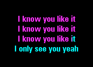 I know you like it
I know you like it

I know you like it
I only see you yeah