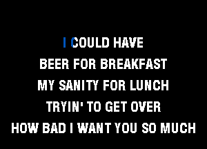 I COULD HAVE
BEER FOR BREAKFAST
MY SAHITY FOR LUNCH
TRYIH' TO GET OVER
HOW BAD I WANT YOU SO MUCH