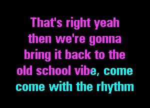 That's right yeah
then we're gonna
bring it back to the
old school vibe, come
come with the rhythm
