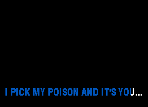 I PICK MY POISON AND IT'S YOU...