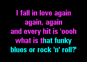 I fall in love again
again, again

and every hit is 'oooh
what is that funky
blues or rock 'n' roll?