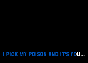 I PICK MY POISON AND IT'S YOU...