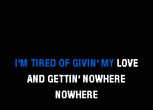 I'M TIRED OF GIVIH' MY LOVE
AND GETTIN' NOWHERE
NOWHERE