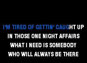 I'M TIRED OF GETTIH' CAUGHT UP
IN THOSE OHE NIGHT AFFAIRS
WHAT I NEED IS SOMEBODY
WHO WILL ALWAYS BE THERE