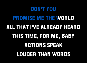 DON'T YOU
PROMISE ME THE WORLD
ALL THAT I'VE ALREADY HEARD
THIS TIME, FOR ME, BABY
ACTIONS SPEAK
LOUDER THAN WORDS