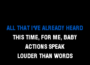 ALL THAT I'VE ALREADY HEARD
THIS TIME, FOR ME, BABY
ACTIONS SPEAK
LOUDER THAN WORDS