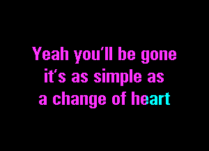 Yeah you'll be gone

it's as simple as
a change of heart