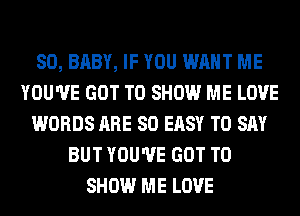 SO, BABY, IF YOU WANT ME
YOU'VE GOT TO SHOW ME LOVE
WORDS ARE SO EASY TO SAY
BUT YOU'VE GOT TO
SHOW ME LOVE