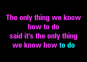 The only thing we know
how to do

said it's the only thing
we know how to do