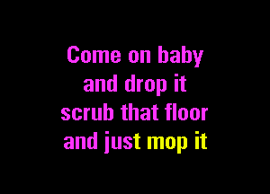 Come on baby
and drop it

scrub that floor
and just map it