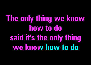 The only thing we know
how to do

said it's the only thing
we know how to do