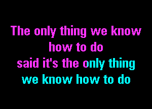 The only thing we know
how to do

said it's the only thing
we know how to do